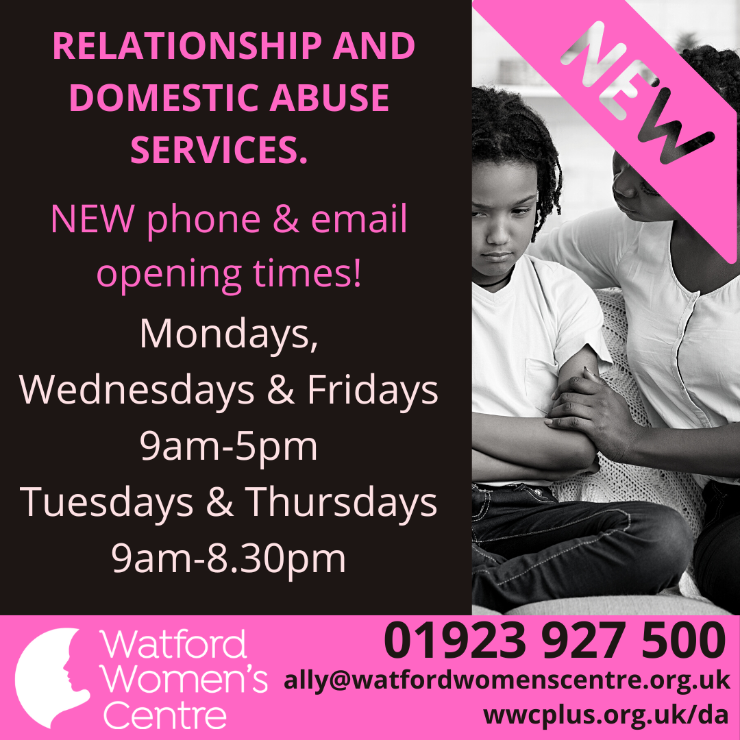 Our new phone and email support opening times for relationship and domestic abuse support are 9am-5pm  Monday, Wednesday and Friday, and 9am-8:30pm on Tuesday and Thursday. Contact us on 01923 927 500 or email ally@watfordwomenscentre.org.uk
